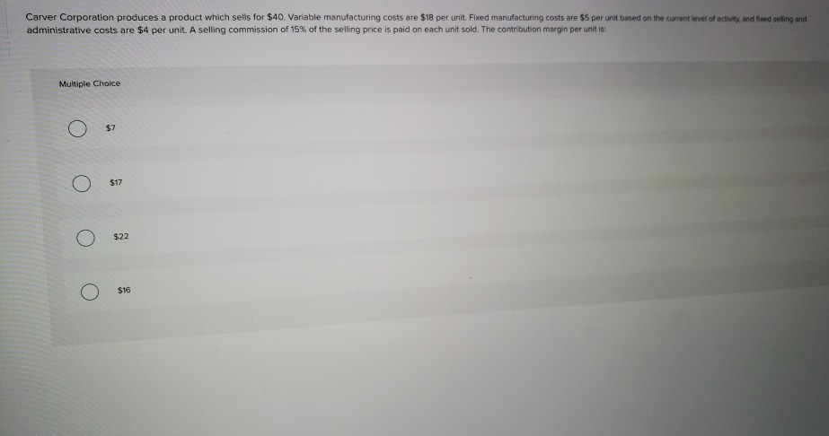Carver corporation produces a product which sells for $40. variable manufacturing costs are $18 per unit. fixed manufacturing costs are $5 per unit based on the current level of activity, and foxed sellig and administrative costs are $4 per unit. a selling commission of 15% of the selling price is pad on each unit sod.the contitution margin per unit is multiple choice $7 $17 o $22 $16