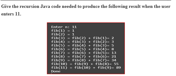 Give the recursion Java code needed to produce the following result when the user enters 11. Enter n: 11 fib(1)-1 fib(2) 1 fib(3)-fib(2)fib(1)- 2 fib(4) -fib(3)fib(2) 3 fib(5) -fib(4)fib(3)- 5 fib(6) fib(5) fib(4)- 8 fib(7) -fib (6) fib(5)- 13 fib (8) fib(7) + fib(6)-21 fib(9) -fib(8)fib(7)-34 fib(10fib(9) fib(8)-55 fib(11)-fib(10) fib(9)-89 Done