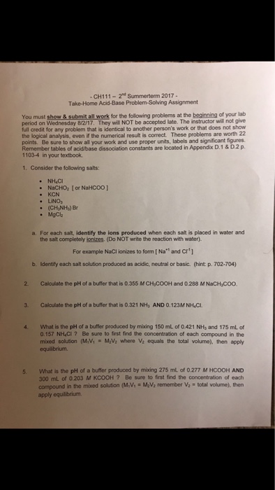 CH111-2nd Summerterm 2017 Take-Home Acid-Base Problem-Solving Assignment You must show& submit all work for the following problems at the beginning of your lab period on Wednesday 8/217, They will NOT be accepted late. The instructor will not give full credit for any problem that is identical to another persons work or that does not show the logical analysis, even if the numerical result is correct. These problems are worth 2 points. Be sure to show all your work and use proper units, labels and significant figures Remember tables of acid/base dissociation constants are located in Appendix D.1& D2 p 1103-4 in your textbook. 1. Consider the following salts: KCN (CH,NH) Br MgClh a. For each salt, identify the ions produced when each salt is placed in water and the salt completely nizes (Do NOT write the reaction with water). For example Naci ionizes to form [N, and C r] b. Identify each salt solution produced as aciíc, neutral or basic. (hint: p。702-704) 2 Calculate the pH of a buffer that is 0.355 M CH COOH and 0.288 M NaCH COO. 3. Calculate the pH of a buffer that is 0.321 NHs AND 0.123M NH4CL 4. What is the pH of a buffer produced by mixing 150 mL of 0.421 NHs and 175 mL of 0.157 NH,CI? Be sure to first find the concentration of each compound in the mixed solution (MM-MM where va equals the total volume), then apply equilibrium 5 What is the pH of a buffer produced by mixing 275 ml of 0277 M HCOOH AND 300 mL of 0.203 M KCOOH ? Be sure to first find the concentration of each compound in the mixed solution (MM Mav, remember v, total volume), then apply equilibrium.