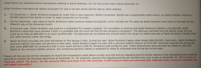 Listed below are selected events transactions relating to Splish Brothers, Inc. for the current year ending December 31. Splish Brothers manufactures laptop computers for sale in its own stores and for sale by other retailers. 1. On December 1, Splish Brothers accepted an order from a new customer, Bonita Computers. Bonilta has a questionable credit history, so Splish Brothers requires a 2. During December, cash sales at Splish Brotherss retail locations totaled $3,638,000, which includes the 7% sales tax Splish Brothers must remit to the state by the 3. During the year, Splish Brothers was sued by a competitor for a patent violation. The competitor is claiming that Splish Brotherss liability is $2,200,000. Splish $9,000 deposit from Bonita in order to begin production on its order fifteenth day of the following month. Brotherss attorneys have advised it that it is probable that the court will find for the companys competitor. The attorneys estimate that the liability under the suit could be as little as $88,000 or as much as $440,000. The attorneys do not belileve any amount within this range is a better estimate of Splish Brotherss liability than any other amount within the range. 4. Splish Brothers provides one-year warranties on the laptops it sells. During the year, Splish Brotherss laptop sales totaled s88,000,000. Historicaly, Splish Brotherss warranty liability has been one percent of total sales. Splish Brothers began the year with a warranty liability balance of $700,000. Warranty expenditures during the year were $680,000 for computers sold in prior years and $211,000 for computers sold during the year. These expenditures were recorded as credits to cash and debits to the warranty liability account. Any remaining warranty lablity is expected to relate to computers sold during the current year Prepare all the journal entries necessary to record the transactions noted above as they occurred and any adjusting journal entries relative to the transactions that would be required to present fair financial statements at December 31. For simplicity, assume that adjusting entries are recorded only once a year on December 31. (If no entry is required, select No Entry for the account titles and enter O for the amounts. Credit account titles are automatically indented when amount is entered. Do not indent manually.)