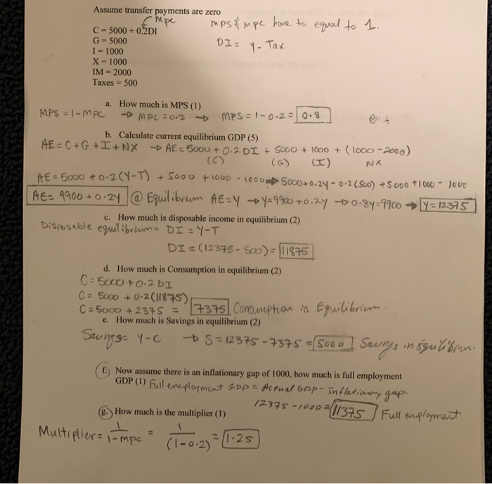 Assume transfer payments are zero C-5000+0.2DI G=5000 I 1000 X- 1000 IM- 2000 Taxes = 500 a. How much is MPS (1) b. Calculate current equilibrium GDP (5) (CS E 50000-2 || AEz aao0+0.2t @ Equilibrio n AE-y →y:900 to ,zy-t> 0.8y:9900 →ERS s i c. How much is disposable income in equilibrium (2) D (12375- )01315 d. How much is Consumption in equilibrium (2) How much is Savings in equilibrium (2) e. (6) Now assume there is an inflationary gap of 100, how much is full employment 235s Full pma How much is the multiplier () Multi flier : 1-mpe (1-0.2)