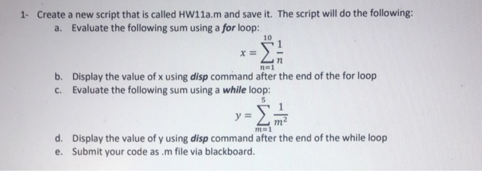 1- Create a new script that is called HW11a.m and save it. The script will do the following: a. Evaluate the following sum using a for loop: 10 Display the value of x using disp command after the end of the for loop Evaluate the following sum using a while loop: b. c. Display the value of y using disp command after the end of the while loop Submit your code as.m file via blackboard. d. e.