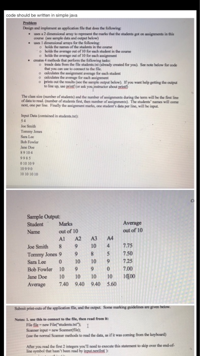 code should be written in simple java Design and implement an application file that does the following ueia2dinensimul rfay to fepresent the tanks that the students on-wignrnetts inthis * e uses 1 dimensional armeys for the following o holds the mames of the students in the course o holds the average out of 10 for each stadent in the coure o holds the avernge out of 10 for each assigement creates 4 methods that ร์เemthe following task o treads data from the ile stademts.txt (already created for you. See note below for 

<div class=
