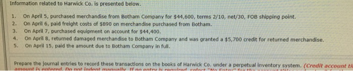 Information related to Harwick Co. is presented below. . On April 5, purchased merchandise from Botham Company for $44,600, terms 2/10, net/30, FOB shipping point. 2. 3. 4. 5. On April 6, paid freight costs of $890 on merchandise purchased from Botham. On April 7, purchased equipment on account for $44,400. On April 8, returned damaged merchandise to Botham Company and was granted a $5,700 credit for returned merchandise. On April 15, paid the amount due to Botham Company in full. Prepare the journal entries to record these transactions on the books of Harwick Co. under a perpetual inventory system. (Credit account ti