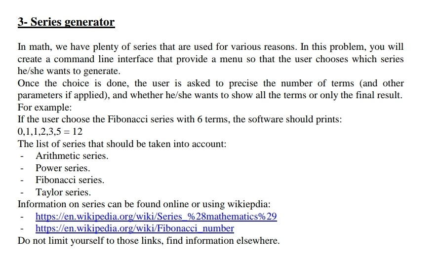 3- Series generator In math, we have plenty of series that are used for various reasons. In this problem, you will create a command line interface that provide a menu so that the user chooses which series he/she wants to generate. Once the choice is done, the user is asked to precise the number of terms (and other parameters if applied), and whether he/she wants to show all the terms or only the final result. For example: It the user choe the Fibonacci series with 6 terms, the sofware should prints 0,1,1,2,3,512 The list of series that 

<div class=