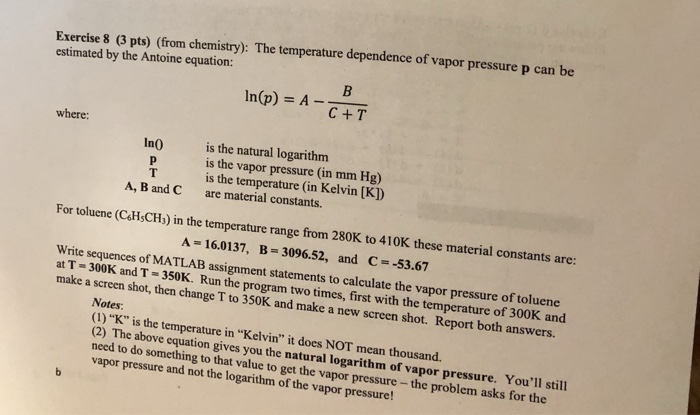 Exercise 8 (3 pts) (from chemistry): The temperature dependence of vapor pressure p can be estimated by the Antoine equation: In@) = A-C.T C+ T where: is the natural logarithm is the vapor pressure (in mm Hg) is the temperature (in Kelvin [K]) are material constants. In0 A, B and C For toluene (C&HsCH) in the temperature range from 280K to 410K these material constants are: A= 16.0137, B=3096.52, and C :-53.67 Write sequences of MATLAB assignment statements to calculate the vapor pressure of toluene at T = 300K and T-350K. Run the program two times, first with 

<div class=