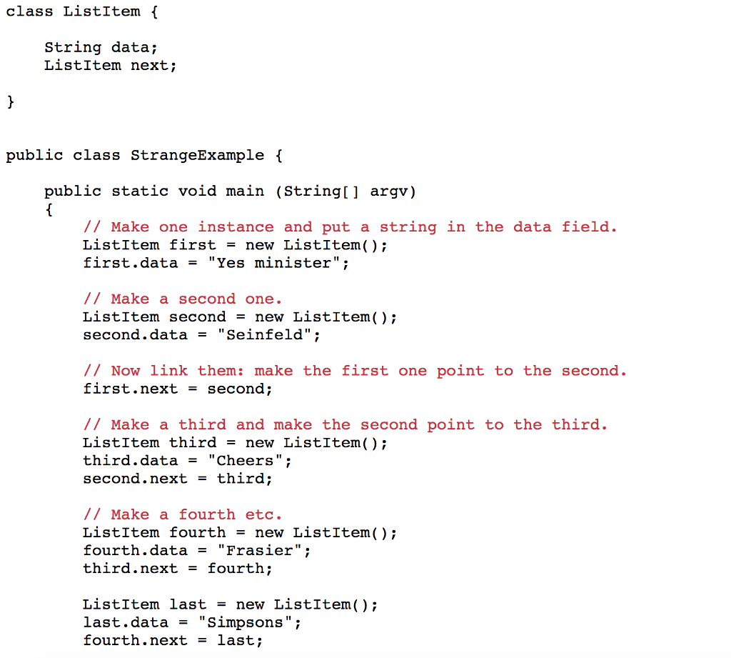 class ListItem  String data; ListItem next; public class StrangeExample f public static void main (String[ ] argv) /7 Make one instance and put a string in the data field ListItem first - new ListItem(); first.data - Yes minister; // Make a secondone. ListItem second = new ListItem(); second.data - Seinfeld; // Now link them: make the first one point to the second. first.next - second; /7 Make a third and make the second point to the third. Listítem third = new ListItem ( ); third . data- Cheers . second.next - third; //Make a fourth etc. ListItem fourth = new ListItem(); fourth.data - Frasier; third.next - fourth; ListItem last = new ListItem(); last.data - Simpsons; fourth.next - last