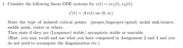 1. Consider the following linear ODE systems for r(t)(ri(t), r2(t)): (t) Ax(t) on (0, 0o) State the type of isolated critical points: (proper/improper/spiral) nodal sink/source., saddle point, center or others. Then state if they are (Lyapunov) stable/ asymptotic stable or unstable. (Hint: you may recall and use what you have computed in Assignment 2 and 3 and you do not need to recompute the diaganization etc.)