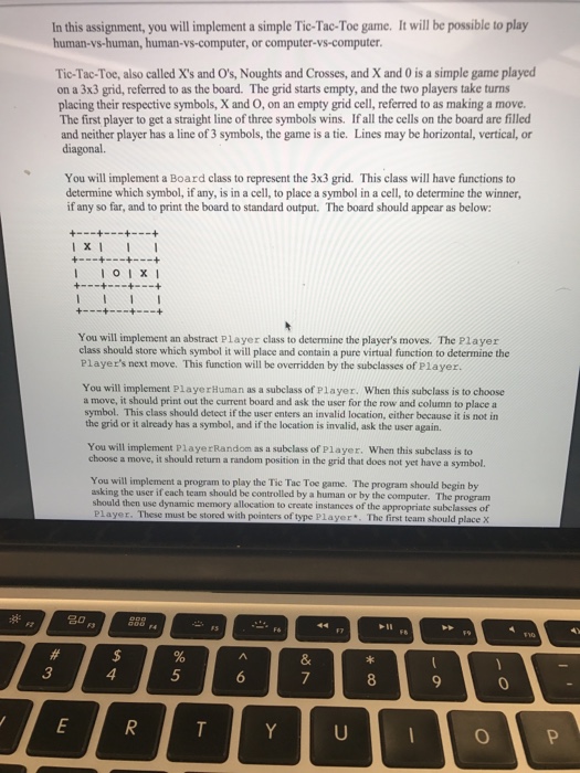 In this assignment, you will implement a simple Tic-Tac-Toe game. It will be possible to play human-vs-human, human-vs-computer, or computer-vs-computer Tic-Tac-Toe, also called Xs and Os, Noughts and Crosses, and X and 0 is a simple game played on a 3x3 grid, referred to as the board. The grid starts empty, and the two players take turns placing their respective symbols, X and O, on an empty grid cell, referred to as making a move The first player to get a straight line of three symbols wins. If all the cells on the board are filled and neither 

<div class=
