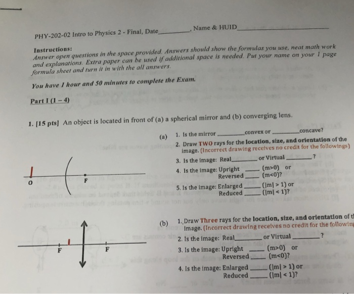 PHY-202-02 Intro to Physics 2 - Final, Date Name &HUID Instructions: Answer open questions in the space provided. Answers should show the formulas you use, neat math work and explanations. Extra paper can be used if additional space is needed. Put your name on your 1 page formula sheet and turn it in with the all answers. You have I hour and 50 minutes to complete the Exam Part1 (1-4) 1. 115 pts] An object is located in front of (a) a spherical mirror and (b) converging lens. 1 . Is the mirror--__convex or 2. Draw TWo rays 

<div class=