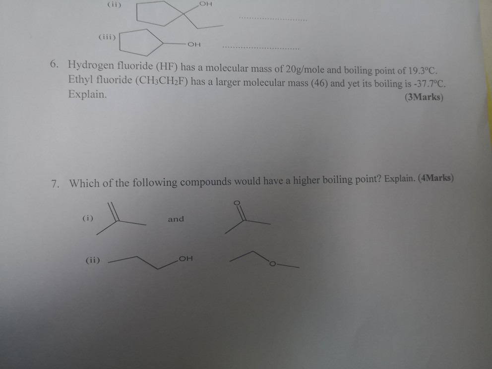 он (iii) 6. Hydrogen fluoride (HF) has a molecular mass of 20g/mole and boiling point o Ethyl fluoride (CH3CH2F) has a larger molecular mass (46) and yet its boiling is-37.7°C Explain (3Marks) 7. Which of the following compounds would have a higher boiling point? Explain. (4Marks) and он