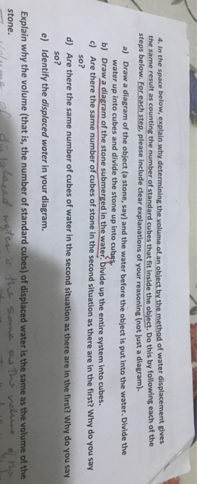 4. In the space below, explain why d the same result as counting the number of standard cubes that fit inside the object. Do this by following each of the olume of.an object by the method of water displacement gives steps below. For each step, please include clear explanations of your reasoning (not just a diagram). a) Draw a diagram of the object (a stone, say) and the water before the object is put into the water. Divide the water up into cubes and divide the stone up into cu b) Draw a diagram of the stone submerged 

<div class=