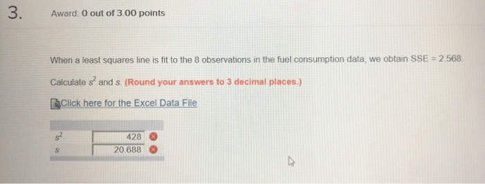 Award: 0 out of 3.00 points When a least squares line is fit to the 8 observations in the fuel consumption data, we obtain SSE 2.568 Calculate s and s. (Round your answers to 3 decimal places.) Click here for the Excel Data File 428 20 688