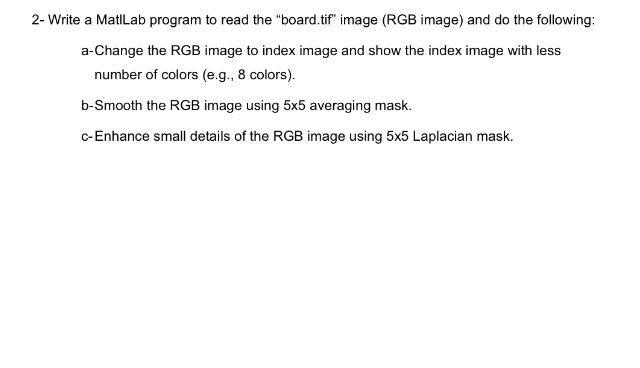 2- Write a MatlLab program to read the board.tif image (RGB image) and do the following: a-Change the RGB image to index image and show the index image with less number of colors (e.g., 8 colors). b-Smooth the RGB image using 5x5 averaging mask. c-Enhance small details of the RGB image using 5x5 Laplacian mask.