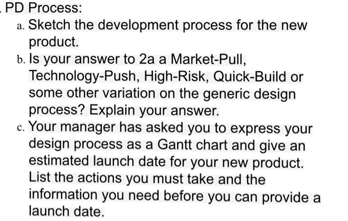 PD Process: a. Sketch the development process for the new product. b. Is your answer to 2a a Market-Pull, Technology-Push, High-Risk, Quick-Build or some other variation on the generic design process? Explain your answer. c. Your manager has asked you to express your design process as a Gantt chart and give an estimated launch date for your new product. List the actions you must take and the information you need before you can provide a launch date.