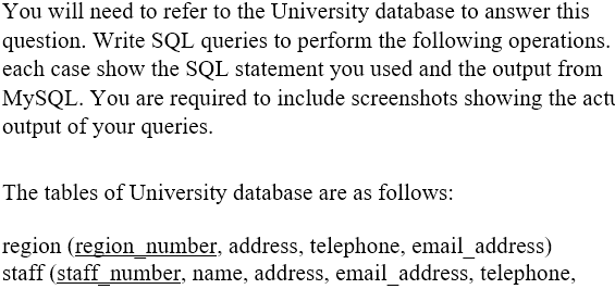 You will need to refer to the University database to answer this question. Write SQL queries to perform the following operations. each case show the SQL statement you used and the output from MySQL. You are required to include screenshots showing the actu output of your queries. The tables of University database are as follows: region (region_number, address, telephone, email _address) staff (staff number, name, address, email_address, telephone,