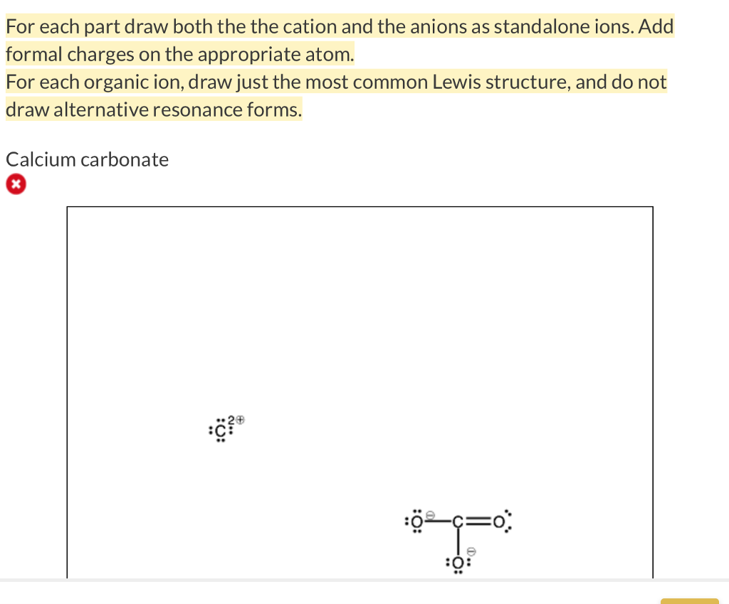 For calcium carbonate draw both the cation and the anions as standalone  ions. Draw the most common Lewis structure, and do not draw alternative  resonance forms.