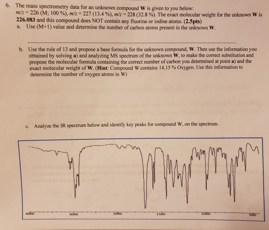 6. The mass spectrometry data for an unknown compound W is given to you below: m/z 226 (M: 100 %), mVz 227 (13.4 %), mVz-228 (32.8 %). The exact molecular weight for the unknown w is 226.083 and this compound does NOT contain any fluorine or iodine atoms. (2.5pts) a. Use (M+1) value and determine the number of carbon atoms present in the unknown W Use the rule of 13 and propose a base formula for the unknown compound, W. Then use the information you obtained by solving a) and analyzing MS spectrum of the unknown W, 

<div class=