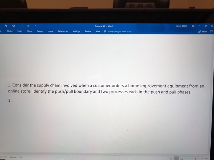 Document1-Word Home Insert Draw Design Lyout References Malilings Review ewellme what you want to do 1. Consider the supply chain involved when a customer orders a home improvement equipment from an online store. Identify the push/pull boundary and two processes each in the push and pull phases.