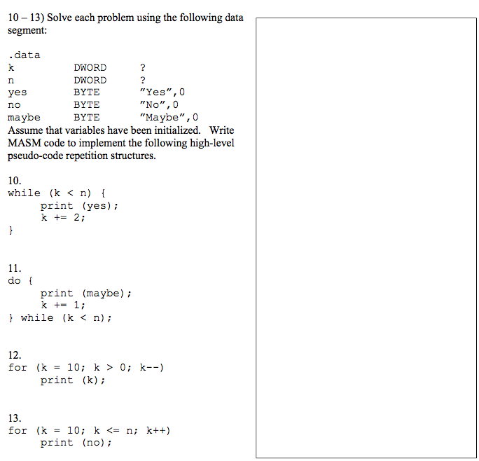 10 - 13) Solve each problem using the following data segment: .data DWORD DWORD BYTE BYTE BYTE Yes,0 No, 0 Maybe,0 yes no maybe Assume that variables have been initialized. Write MASM code to implement the following high-level pseudo-code repetition structures. 10 while (k <n) print (yes); k + 2; do print (maybe); k +- 1; l while (k < n); 12 for (k = 10; k > 0; k--) print (k) 13 for (k = 10; k <= n; k++) print (no);