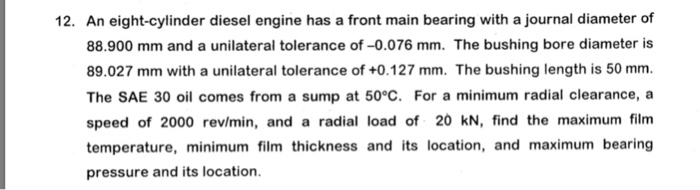 12. An eight-cylinder diesel engine has a front main bearing with a journal diameter of 88.900 mm and a unilateral tolerance of-0.076 mm. The bushing bore diameter is 89.027 mm with a unilateral tolerance of +0.127 mm. The bushing length is 50 mm The SAE 30 oil comes from a sump at 50°C. For a minimum radial clearance, a speed of 2000 rev/min, and a radial load of 20 kN, find the maximum film temperature, minimum film thickness and its location, and maximum bearing pressure and its location