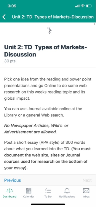 3:05 < Unit 2: TD Types of Markets-Discussion Unit 2: TD Types of Markets- Discussion 30 pts Pick one idea from the reading and power point presentations and go Online to do some web research on this weeks reading topic and its global impact. You can use Journal available online at the Library or a general Web search. No Newspaper Articles, Wikis or Advertisement are allowed. Post a short essay (APA style) of 300 words about what you learned 

<div class=