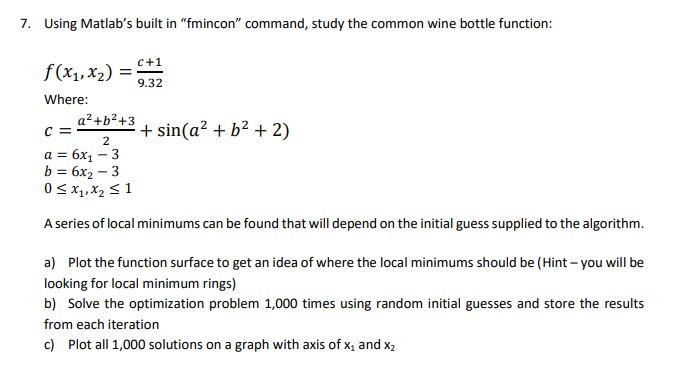 7. Using Matlabs built in fmincon command, study the common wine bottle function: 2 Where: a2 +b2+3 +sin(ab 2 a 6x1 3 A series of local minimums can be found that will depend on the initial guess supplied to the algorithm. a) Plot the function surface to get an idea of where the local minimums should be (Hint-you will be looking for local minimum rings) b) Solve the optimization problem 1,000 times using random initial guesses and store the results from each iteration c) Plot all 1,000 solutions on a graph with axis of x1 and x2