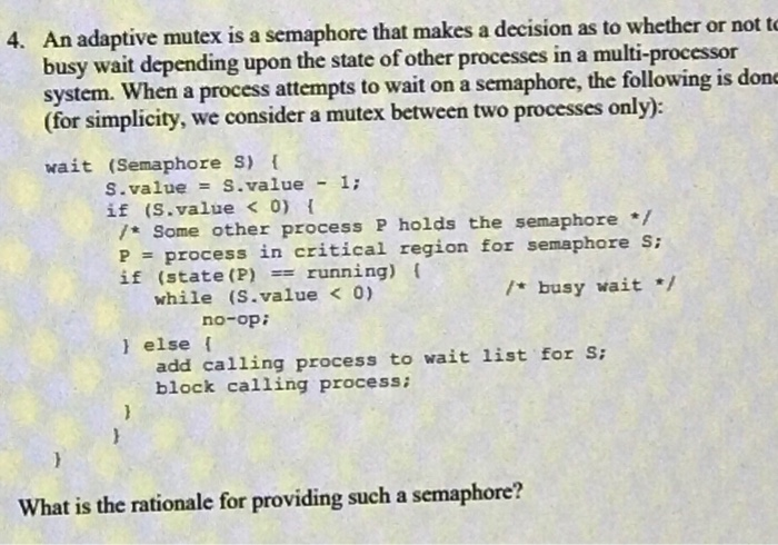 4. An adaptive mutex is a semaphore that makes a decision as to whether or not te busy wait depending upon the state of other