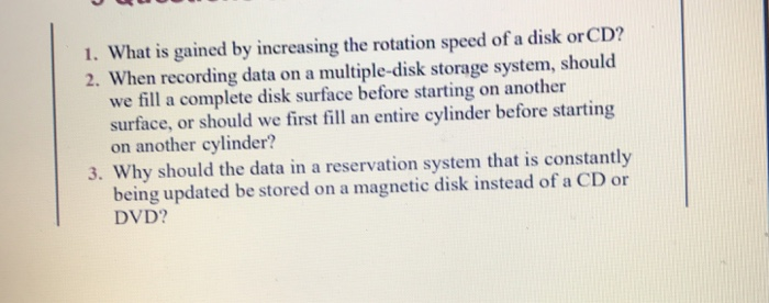 1. what is gained by increasing the rotation speed of a disk orcd? 2. when recording data on a multiple-disk storage system, should we fill a complete disk surface before starting on another surface, or should we first fill an entire cylinder before starting on another cylinder? 3. why should the data in a reservation system that is constantly being updated be stored on a magnetic disk instead of a cd or dvd?