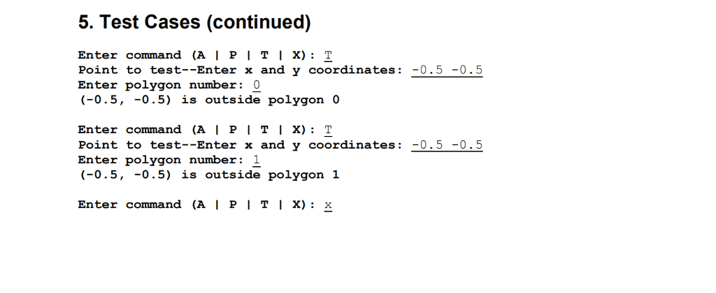 5. Test Cases (continued) Enter command (A | P | T 1 X) : T Point to test-Enter x and y coordinates: Enter polygon number: 0 (-0.5, -0.5) is outside polygon 0 Enter command (A | P | T 1 X) : T Point to test--Enter x and y coordinates 0.5-0.5 Enter polygon number: 1 (-0.5, -0.5) is outside polygon 1 Enter command (A I PI TI X): x
