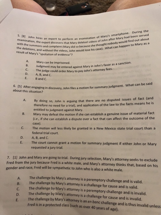 . During the 5. (8] John hires an expert an examination, the expert discovers that with the summons and complaint d the deletions, and without the wou result of Marys spoliation of evidence? nplaictsary deleted videos of John after Mary had been served tIMary did so because she thought nobody would find out about to perform an examination of Marys smartphone id so because eos, John would lose his case). What can happen to Mary as a A. Mary can be imprisoned. be entered against Mary in Johns favor as a sanction. The judge could order M A, B, and C. B and C. ary to pay Johns attorney fees D. E. 6. (5] After engaging in about this situation? discovery, John files a motion for summary judgment. What can be said ing so, John is arguing that there are no disputed issues of fact (and n of the law to the facts means he is A. By do therefore no need for a trial), and applicatio entitled to judgment against Mary. Mary may defeat the motion if she can establish a genuine issue of material fact (ie, if she can establish a dispute over a fact that can affect the outcome of the case). The motion will less likely be granted in a New Mexico state trial court than a federal trial court. A, B, and C. The court cannot grant a motion for summary judgment if either John or Mary requested a jury trial 8. C. D. E. 7. (1 Fred from ge ] John and Mary are going to trial. During jury selection, Marys attorney seeks to exclude the jury because Fred is a white male, and Marys attorney thinks that, based on his nder and race, Fred will be sympathetic to John who is also a white male. The challenge by Marys attorney is a peremptory challenge and is valid. A. B. The challenge by Marys attorney is a challenge for cause and is valid. The challenge by Marys attorney is a peremptory challenge and is invalid. The challenge by Marys attorney is a challenge for cause and is invalid. D. E. The challenge by Marys attorney is an en banc challenge a Fred is in a protected class (such as over 40 years of age). nd is thus invalid unless
