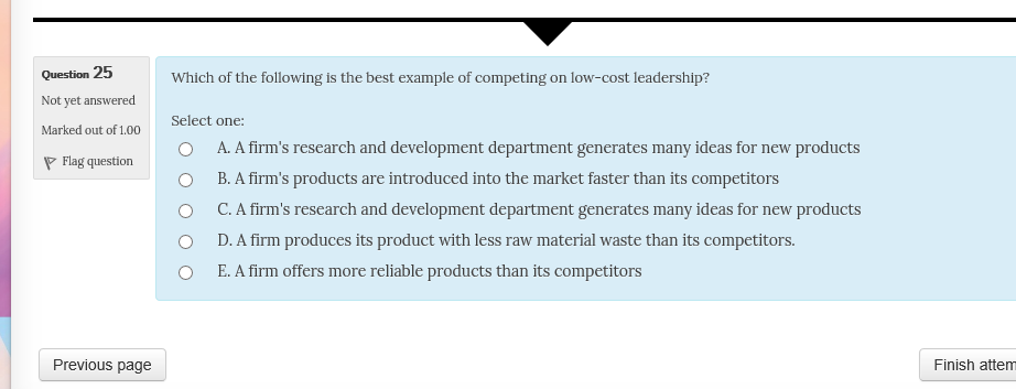 Question 25 Not yet answered Marked out of 100 Select one: Which of the following is the best example of competing on low-cost leadership? O O O O O A. A firms research and development department generates many ideas for new products B. A firms products are introduced into the market faster than its competitors C. A firms research and development department generates many ideas for new products D. A firm produces its product with less raw material waste than its competitors. E. A firm offers more reliable products than its competitors Previous page Finish attem