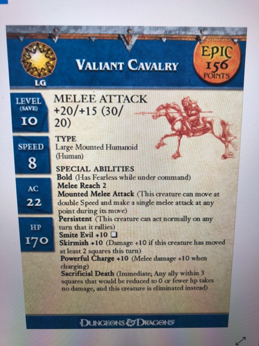EPIC VALIANT CAVALRY I56 POINTS LG MELEE ATTACK LEVEL SAVE +20/+15 (30/ 20) IO TYPE Large Mounted Humanoid (Human) SPECIAL ABILITIES Bold (Has Fearless while under command) Melee Reach 2 Mounted Melee Attack (This creature can move at double Speed and make a single melee attack at any SPEED 8 AC t during its move ersistent (This creature can act normally on any turn that it rallies) Smite Evil +10 Skirmish +10 (Damage +10 if this creature has moved at least 2 squares this turn) Powerful Charge +10 (Melee damage +10 whern charging) Sacrificial Death (Immediate; Any ally within 3 squares that would be reduced to O or fewer hp takes no damage, and this creature is eliminated instead) HP DUNGEONS&DRAGONS