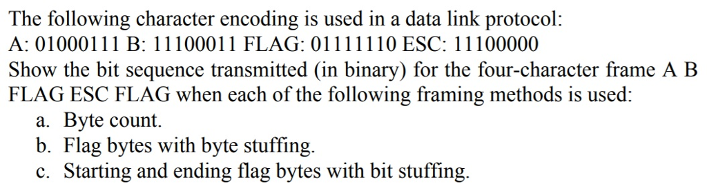 The following character encoding is used in a data link protocol: Show the bit sequence transmitted (in binary) for the four-character frame A B FLAG ESC FLAG when each of the following framing methods is used: a. Byte count. b. Flag bytes with byte stuffing. c. Starting and ending flag bytes with bit stuffing.
