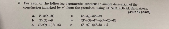 For each of the following arguments, construct a simple derivation of the conclusion (marked by ) from the premises, using CONDITIONAL derivations. 3. [34 12 points] b. (PAQ)>R