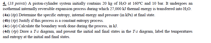 4. (18 points) A piston-cylinder system initially contains 20 kg of H:O at 160°C and 10 bar. It undergoes an isothermal internally reversible expansion process during which 27,000 kJ thermal energy is transferred into H2O. (4a) (op) Determine the specific entropy, internal energy and pressure (in kPa) at final state (4b) (4p) Justify if this process is a constant entropy process (4c) (4p) Calculate the boundary work done during the process, in kJ. 4d) (4p) Draw a T-s diagram, and present the initial and final states in the T-s diagram, label the temperatures and entropy at the initial and final states. 1SO