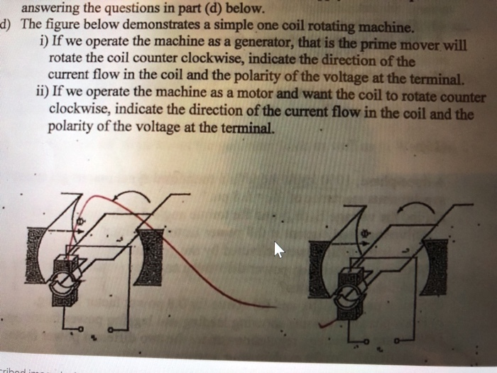 answering the questions in part (d) below. d) The figure below demonstrates a simple one coil rotating machine. i) If we operate the machine as a generator, that is the prime mover will rotate the coil counter clockwise, indicate the direction of the current flow in the coil and the polarity of the voltage at the terminal. ii) If we operate the machine as a motor and want the coil to rotate counter clockwise, indicate the direction of the current flow in the coil and the polarity of the voltage at the terminal.