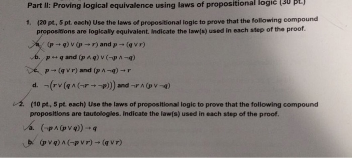 (30 pt. Part Il: Proving logical equivalence using laws of propositional logic 1. (20 pt, 5 pt. each) Use the laws of propositional logic to prove that the following compound propositions are logically equivalent. Indicate the law(s) used in each step of the proof (p-, q) v (p → r) and p → (q vr) vb. , p←→ q and (p ^ q) v (-p^-q) »-(avr) and (p ^-q) → r -Crv(qAGr→-p)))and-r^@v-q) (10 pt, 5 pt. each) Use the laws of propositional logic to prove that the following compound propositions are tautologies. Indicate the law(s) used in each step of the proof