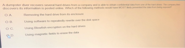 A dumpster diver recovers several hard drives from a company and is able to obtain contidential data from one of the hard drives The company then discovers its information is posted online. Which of the following methods would have MOST Skely prevented the data trom being epos? Removing the hard drive from its enclosure Using software to repeatedly rewrite over the disk space Using Blowfish encryption on the hard drives O B. с. D Using magnetic fields to erase the data