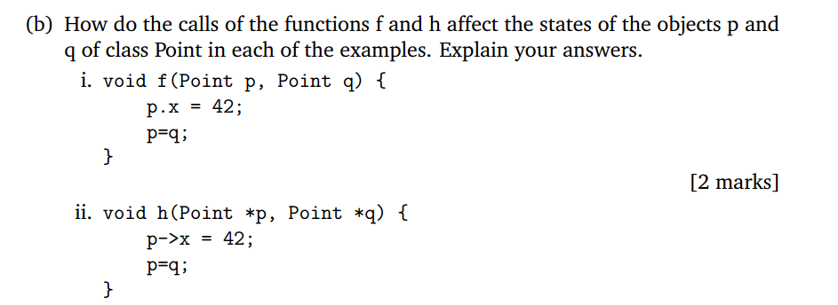 (b) How do the calls of the functions f and h affect the states of the objects p and q of class Point in each of the examples. Explain your answers i. void f(Point p, Point q) lt P.x 42; PFA [2 marks] ii. void h(Point *p, Point *q) I 42 ; p->x P-q: =