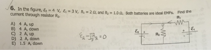 . 6. In the figure& Find the R1 4 v, ει-3 V, R,-2 Ω, and R.-1.0 Ω. Both batteri es are ideal EMFs. current through resistor R2 A) 4 A, up B) 4 A, down C) 2 A, up D) 2 A, down E) 1.5 A, down R2