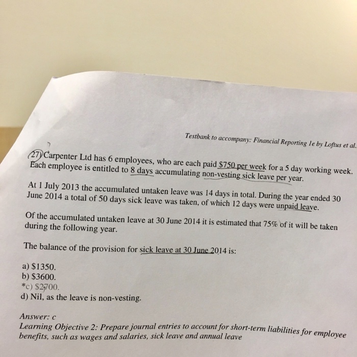 Question & Answer: Carpenter Ltd has 6 employees, who are each paid $750 per week for a 5 day working week. Each employee is entit..... 1 Testbank to accompany: Financial Reporting le by Loftus et al. 47 Carpenter Ltd has 6 employees, who are each paid $750 per week for a 5 day working week. Each employee is entitled to 8 days accumulating non-vesting sick leave per year At I July 2013 the accumulated untaken leave was 14 days in total. During the year ended 30 June 2014 a total of 50 days sick leave was taken, of which 12 days were unpaid leaye. Of the accumulated untaken leave at 30 June 2014 it is estimated that 75% of it will be taken during the following year The balance of the provision for sick leave at 30 June 2014 is: a) $1350. b) $3600. *c) $2700 d) Nil, as the leave is non-vesting. Answer: c Learning Objective 2: Prepare journal entries to account for short-term liabilitie benefits, such as wages and salaries, sick leave and annual leave