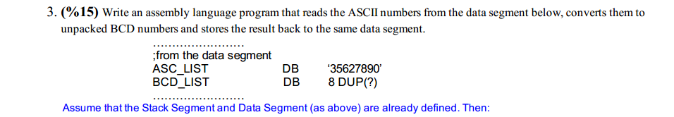 3.% 1 5) Write an assembly language program that reads the ASCII numbers from the data segment below, converts them to unpacked BCD numbers and stores the result back to the same data segment. from the data segment ASC LIST BCD LIST D 3562789 DB 8 DUP(?) Assume that the Stack Segment and Data Segment (as above) are already defined. Then: