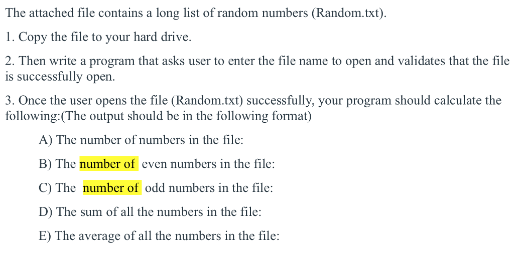 The attached file contains a long list of random numbers (Random.txt) 1. Copy the file to your hard drive. 2. Then write a program that asks user to enter the file name to open and validates that the file is successfully open. 3. Once the user opens the file (Random.txt) successfully, your program should calculate the following:(The output should be in the following format) A) The number of numbers in the file: B) The number of even numbers in the file: C) The number of odd numbers in the file: D) The sum of all the numbers in the file: E) The average of all the numbers in the file: