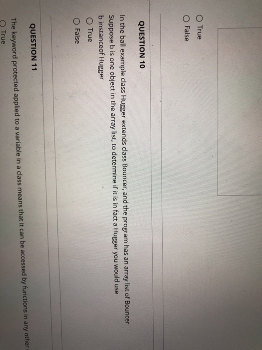O True O False QUESTION 10 In the ball example class Hugger extends class Bouncer, and the program has an array list of Bouncer Suppose b is one object in the array list, to determine if it is in fact a Hugger you would use b instanceof Hugger O True O False QUESTION 11 The keyword protected applied to a variable in a class means that it can be accessed by functions in any other O True