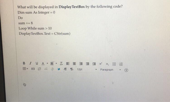 What will be displayed in DisplayTextBox by the following code? Dim sum As Integer 0 Do sum += 8 Loop While sum > 10 DisplayTextBox·Text = CStr(sum) Paragraph