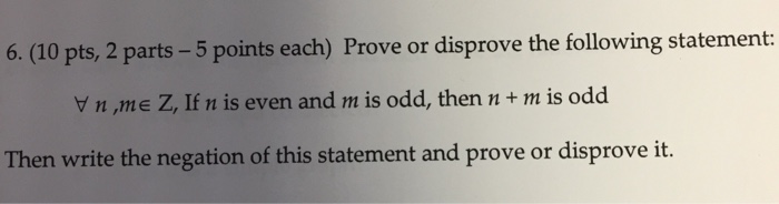 6. (10 pts, 2 parts 5 points each) Prove or disprove the following statement: V n ,me Z, If n is even and m is odd, then n+ m is odd Then write the negation of this statement and prove or disprove it.