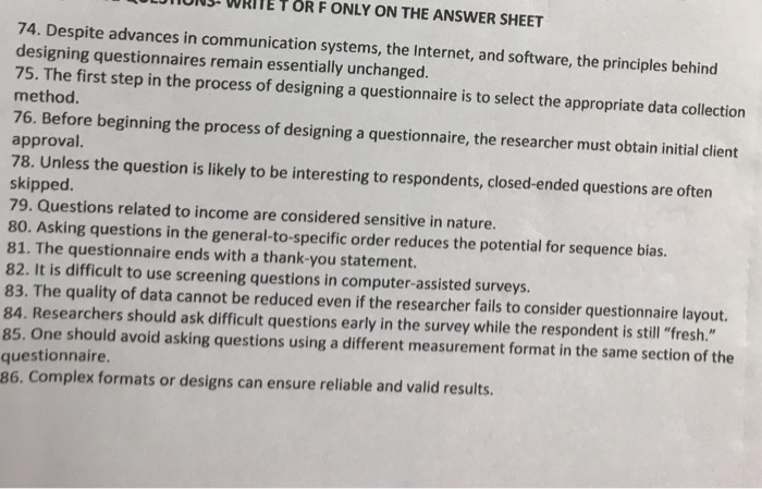 UON WRITE T OR F ONLY ON THE ANSWER SHEET 74. Despite advances in communication systems, the Internet, and software, the principles behind designing questionnaires remain essentially unchanged. 75. The first step in the process of designing a questionnaire is to select the appropriate data collection method. 76. Before beginning the process of designing a questionnaire, the researcher must obtain initial client approval. 78. Unless the question is likely to be interesting to respondents, closed-ended questions are often skipped. 79. Questions related to income are considered sensitive in nature. 80. Asking questions in the general-to-specific order reduces the potential for sequence bias. 81. The questionnaire ends with a thank-you statement 82. It is difficult to use screening questions in computer-assisted surveys 83. The quality of data cannot be reduced even if the researcher fails to consider questionnaire layout. 84. Researchers should ask difficult questions early in the survey while the respondent is still fresh. 85. One should avoid asking questions using a different measurement format in the same section of the questionnaire. 86. Complex formats or designs can ensure reliable and valid results.