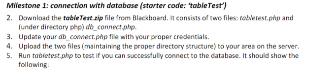 Milestone 1: connection with database (starter code: tableTest) 2. Download the tableTest.zip file from Blackboard. It consists of two files: tabletest.php and (under directory php) db_connect.php 3. Update your db_connect.php file with your proper credentials. 4. Upload the two files (maintaining the proper directory structure) to your area on the server. 5 Run tabletest.php to test if you can successfully connect to the database. It should show the following: