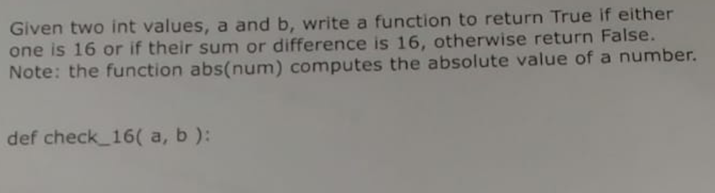 Given two int values, a and b, write a function to return True if either one is 16 or if their sum or difference is 16, otherwise return False. Note: the function abs(num) computes the absolute value of a number. def check 16( a, b):